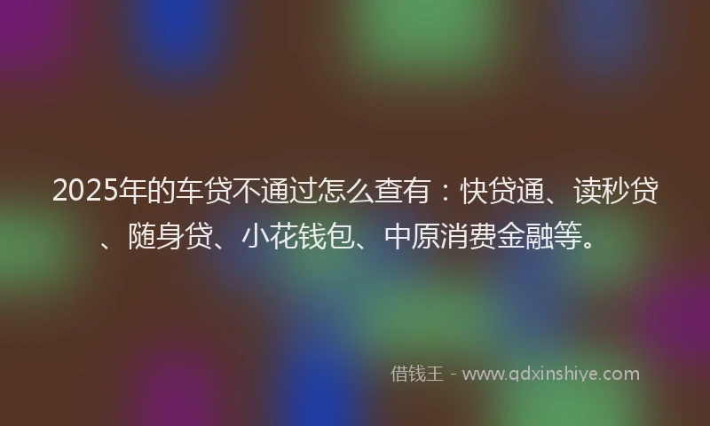2025年的车贷不通过怎么查有：快贷通、读秒贷、随身贷、小花钱包、中原消费金融等。