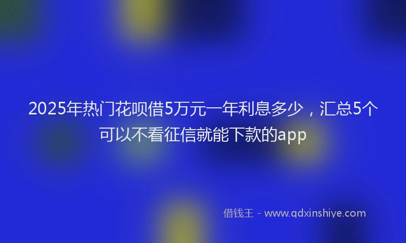 2025年热门花呗借5万元一年利息多少，汇总5个可以不看征信就能下款的app