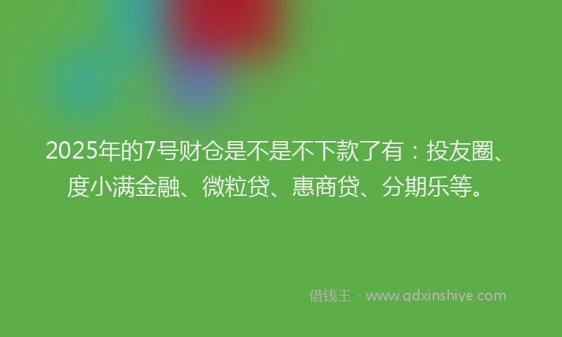 2025年的7号财仓是不是不下款了有：投友圈、度小满金融、微粒贷、惠商贷、分期乐等。