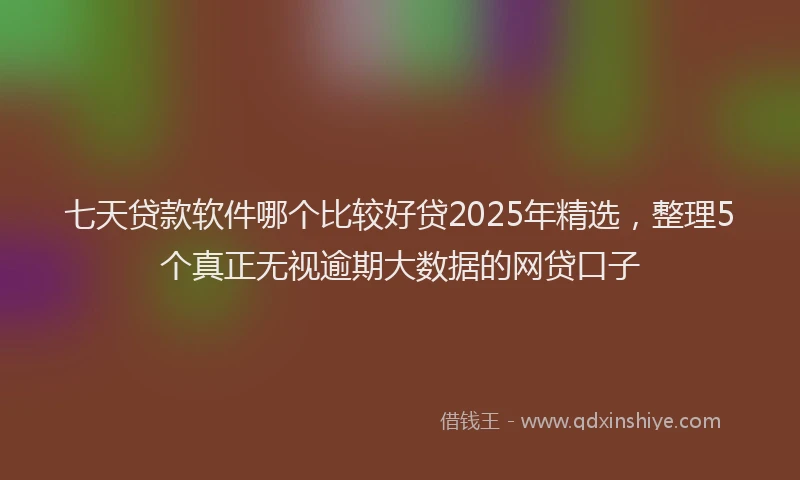 七天贷款软件哪个比较好贷2025年精选，整理5个真正无视逾期大数据的网贷口子