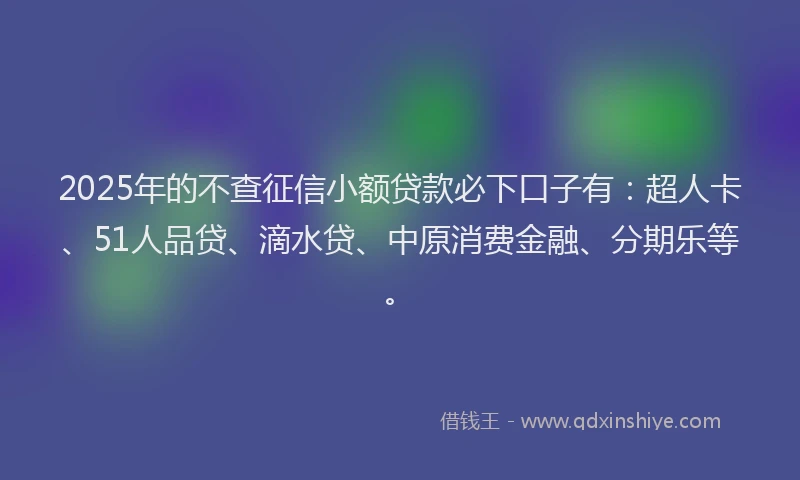 2025年的不查征信小额贷款必下口子有：超人卡、51人品贷、滴水贷、中原消费金融、分期乐等。