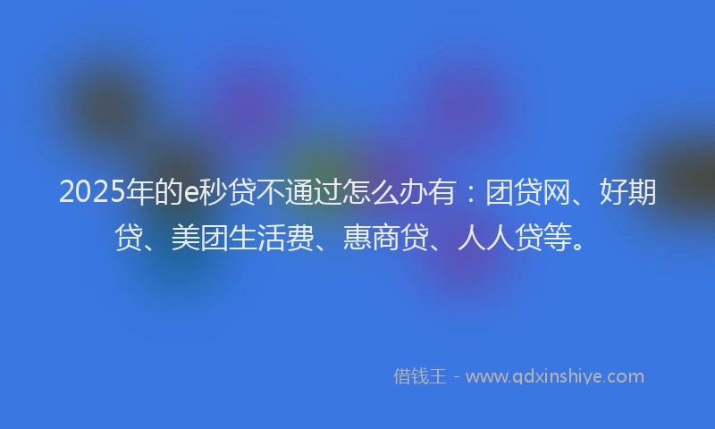 2025年的e秒贷不通过怎么办有:团贷网、好期贷、美团生活费、惠商贷、人人贷等。