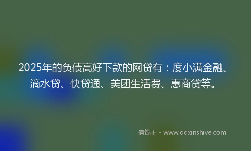 2025年的负债高好下款的网贷有：度小满金融、滴水贷、快贷通、美团生活费、惠商贷等。