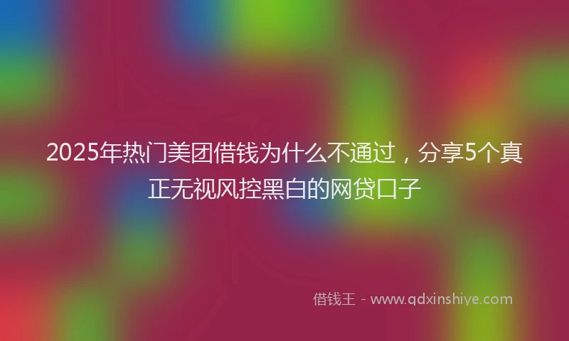 2025年热门美团借钱为什么不通过，分享5个真正无视风控黑白的网贷口子