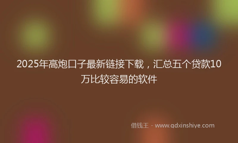 2025年高炮口子最新链接下载，汇总五个贷款10万比较容易的软件