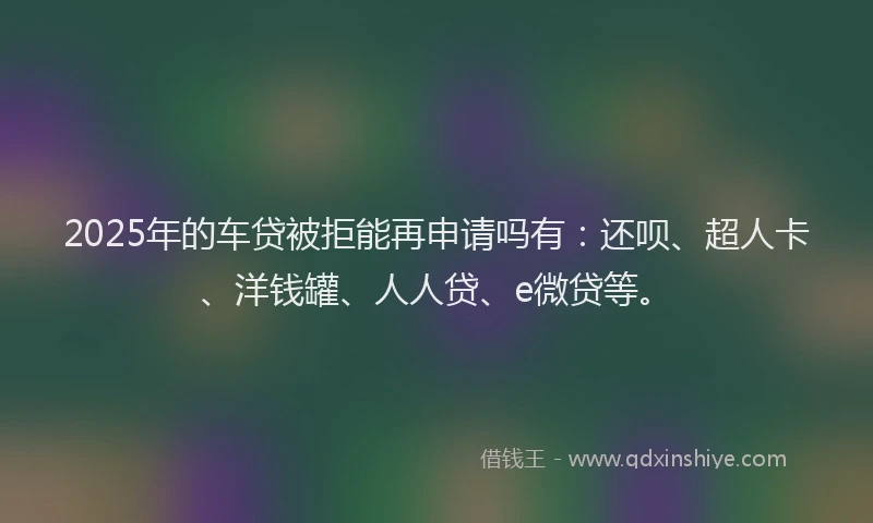 2025年的车贷被拒能再申请吗有：还呗、超人卡、洋钱罐、人人贷、e微贷等。