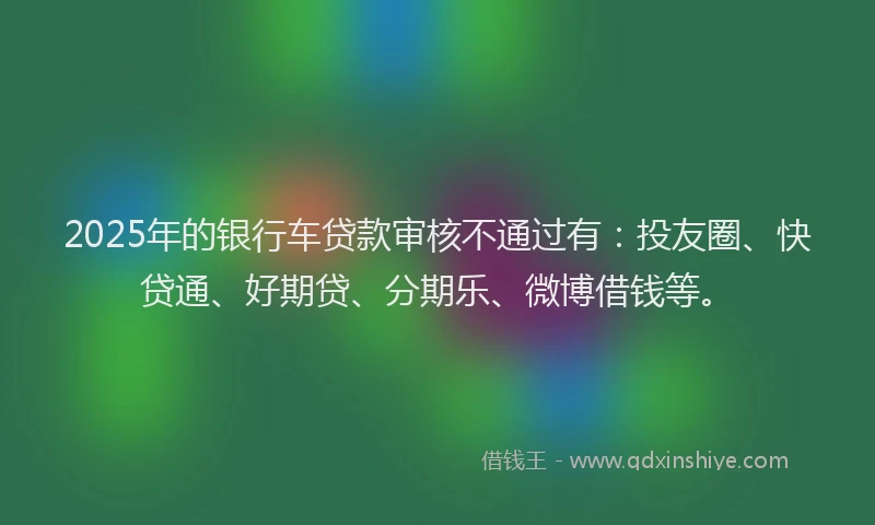 2025年的银行车贷款审核不通过有：投友圈、快贷通、好期贷、分期乐、微博借钱等。