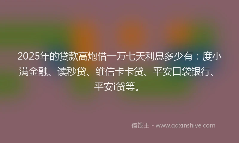 2025年的贷款高炮借一万七天利息多少有：度小满金融、读秒贷、维信卡卡贷、平安口袋银行、平安i贷等。