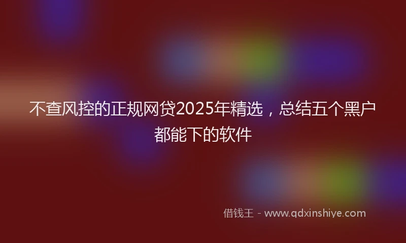 不查风控的正规网贷2025年精选，总结五个黑户都能下的软件
