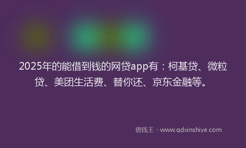 2025年的能借到钱的网贷app有：柯基贷、微粒贷、美团生活费、替你还、京东金融等。