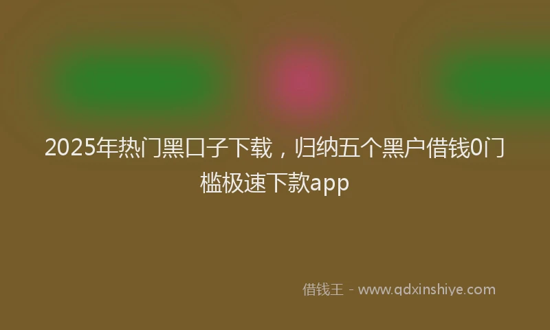 2025年热门黑口子下载，归纳五个黑户借钱0门槛极速下款app