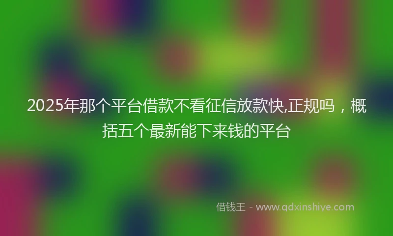 2025年那个平台借款不看征信放款快,正规吗，概括五个最新能下来钱的平台