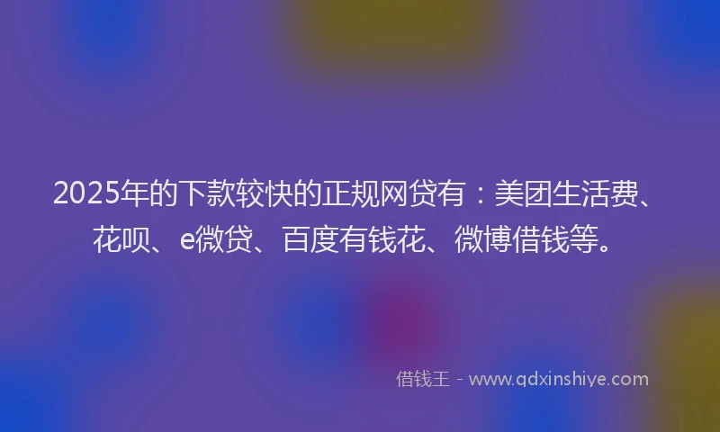 2025年的下款较快的正规网贷有：美团生活费、花呗、e微贷、百度有钱花、微博借钱等。