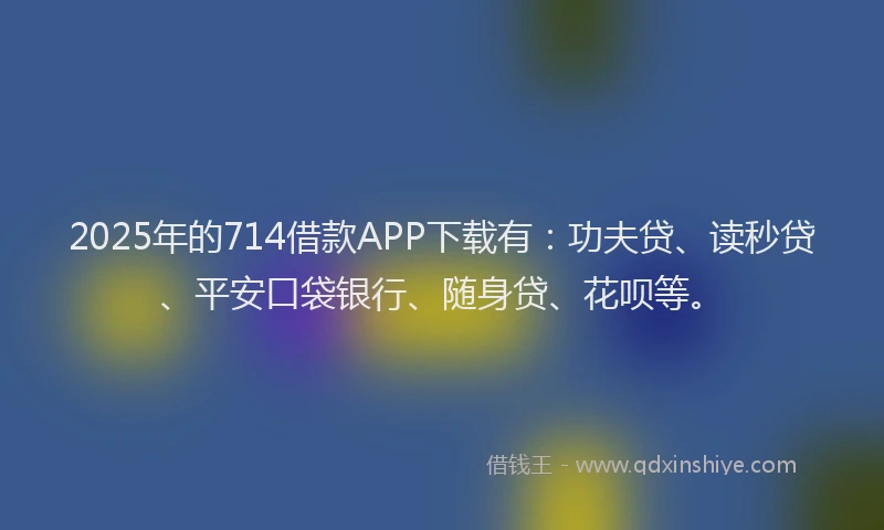 2025年的714借款APP下载有：功夫贷、读秒贷、平安口袋银行、随身贷、花呗等。