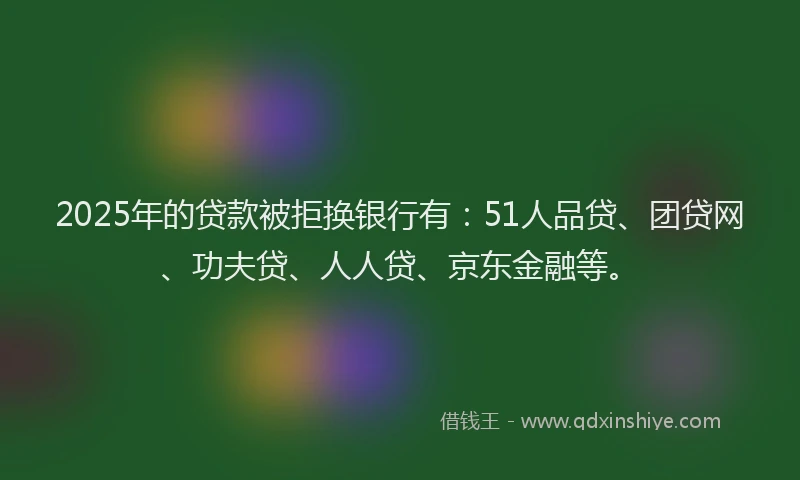 2025年的贷款被拒换银行有：51人品贷、团贷网、功夫贷、人人贷、京东金融等。