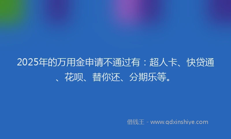 2025年的万用金申请不通过有：超人卡、快贷通、花呗、替你还、分期乐等。