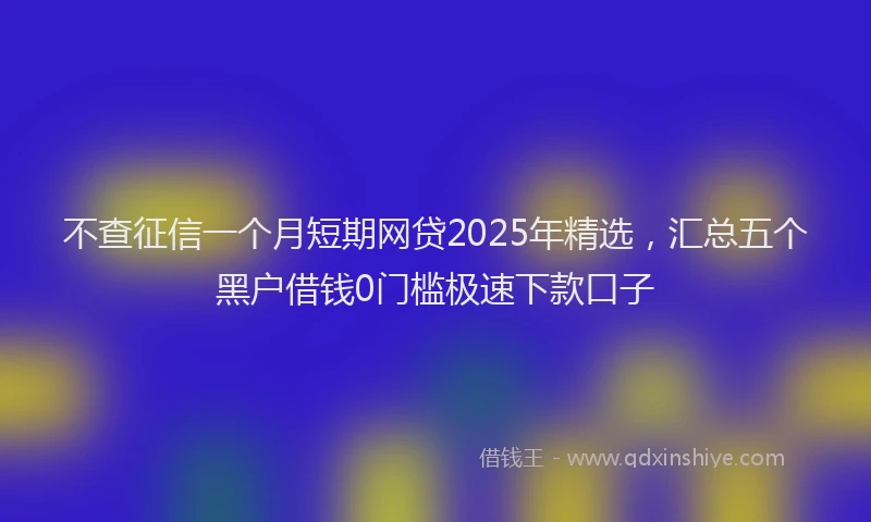 不查征信一个月短期网贷2025年精选，汇总五个黑户借钱0门槛极速下款口子