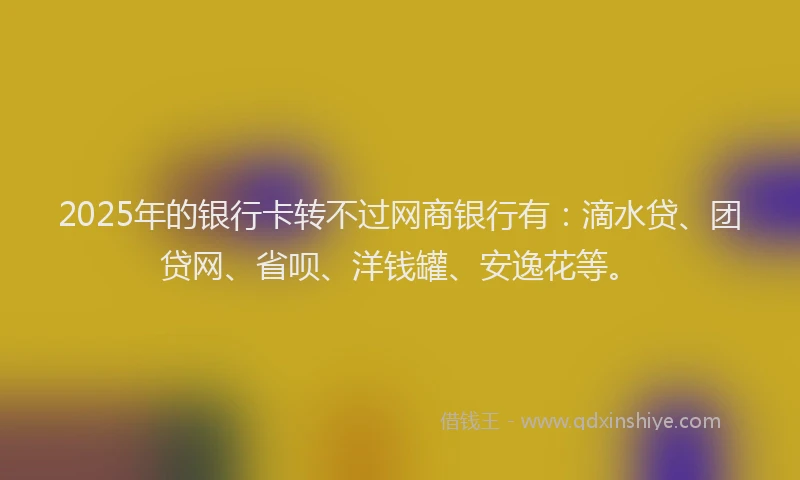 2025年的银行卡转不过网商银行有：滴水贷、团贷网、省呗、洋钱罐、安逸花等。
