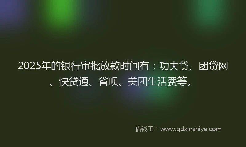 2025年的银行审批放款时间有：功夫贷、团贷网、快贷通、省呗、美团生活费等。