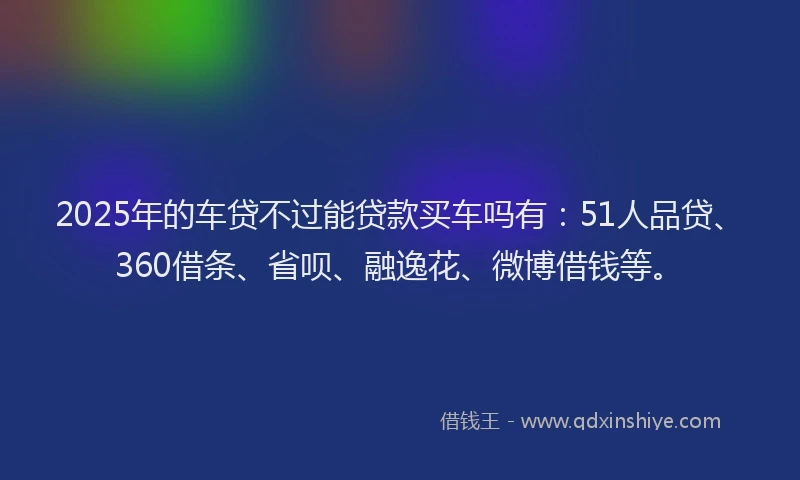 2025年的车贷不过能贷款买车吗有：51人品贷、360借条、省呗、融逸花、微博借钱等。