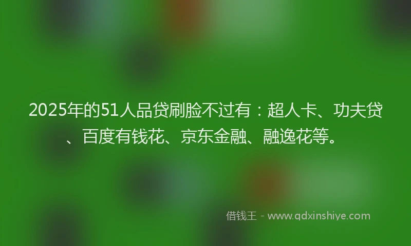 2025年的51人品贷刷脸不过有：超人卡、功夫贷、百度有钱花、京东金融、融逸花等。