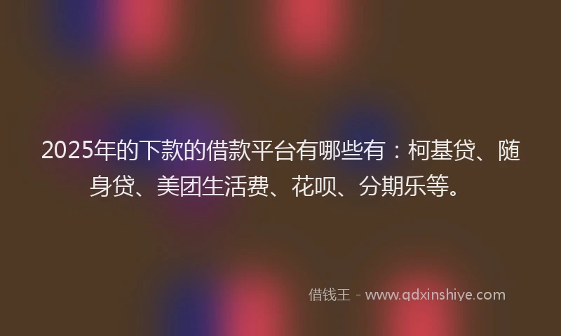 2025年的下款的借款平台有哪些有：柯基贷、随身贷、美团生活费、花呗、分期乐等。