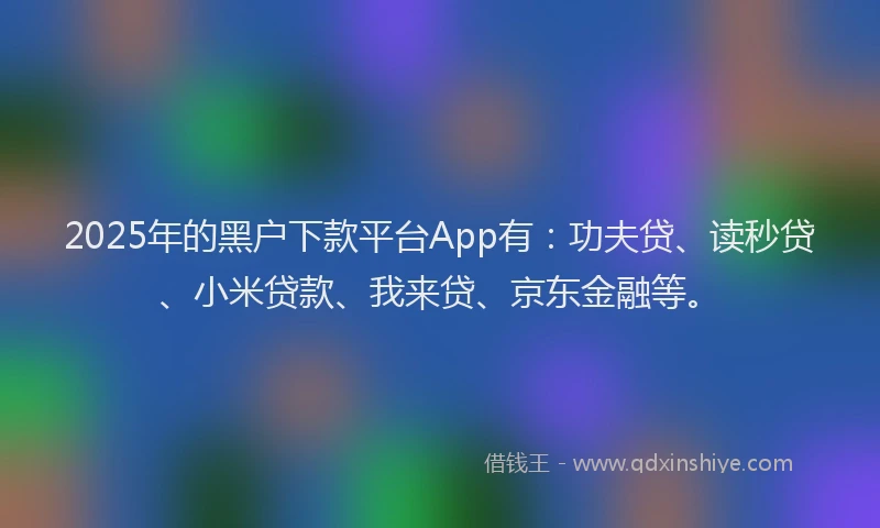 2025年的黑户下款平台App有：功夫贷、读秒贷、小米贷款、我来贷、京东金融等。