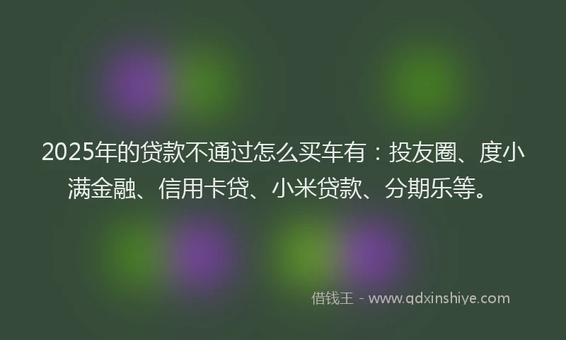 2025年的贷款不通过怎么买车有：投友圈、度小满金融、信用卡贷、小米贷款、分期乐等。