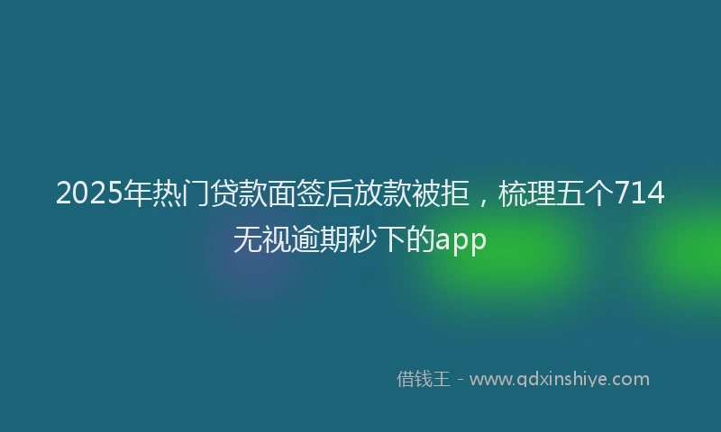 2025年热门贷款面签后放款被拒，梳理五个714无视逾期秒下的app