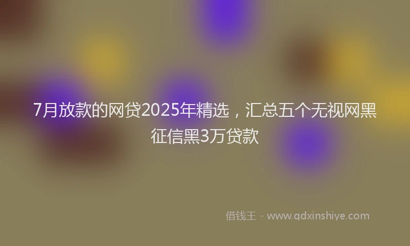 7月放款的网贷2025年精选，汇总五个无视网黑征信黑3万贷款