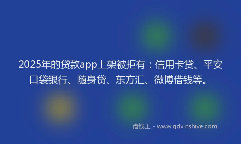 2025年的贷款app上架被拒有：信用卡贷、平安口袋银行、随身贷、东方汇、微博借钱等。