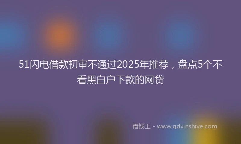 51闪电借款初审不通过2025年推荐，盘点5个不看黑白户下款的网贷