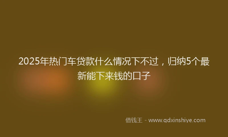 2025年热门车贷款什么情况下不过，归纳5个最新能下来钱的口子