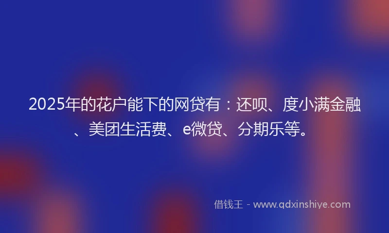 2025年的花户能下的网贷有：还呗、度小满金融、美团生活费、e微贷、分期乐等。