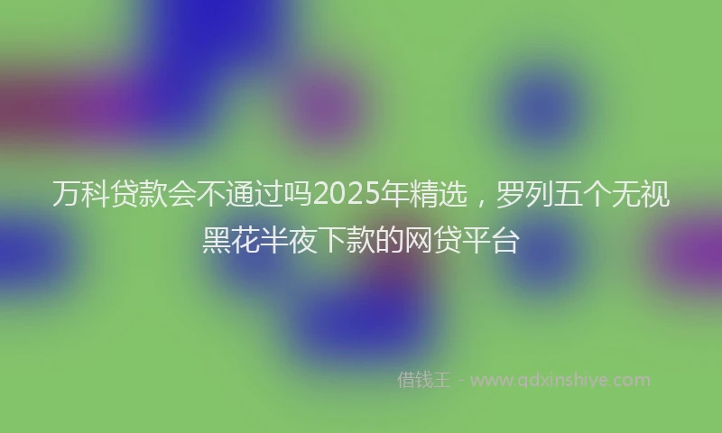 万科贷款会不通过吗2025年精选，罗列五个无视黑花半夜下款的网贷平台
