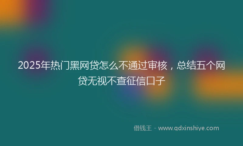 2025年热门黑网贷怎么不通过审核，总结五个网贷无视不查征信口子