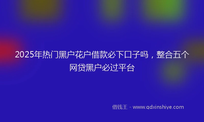 2025年热门黑户花户借款必下口子吗，整合五个网贷黑户必过平台