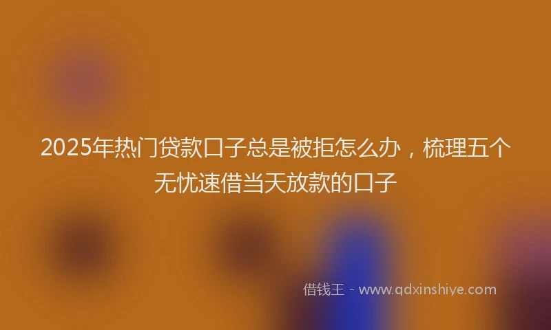 2025年热门贷款口子总是被拒怎么办，梳理五个无忧速借当天放款的口子