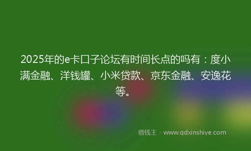 2025年的e卡口子论坛有时间长点的吗有：度小满金融、洋钱罐、小米贷款、京东金融、安逸花等。