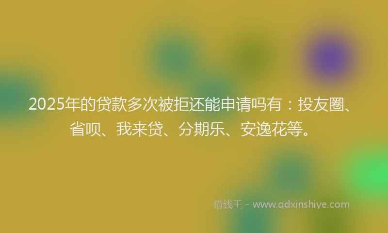2025年的贷款多次被拒还能申请吗有：投友圈、省呗、我来贷、分期乐、安逸花等。
