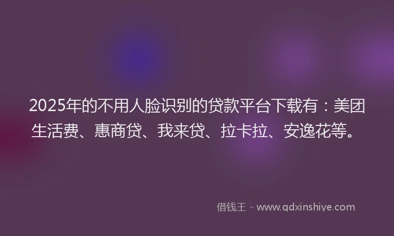 2025年的不用人脸识别的贷款平台下载有：美团生活费、惠商贷、我来贷、拉卡拉、安逸花等。