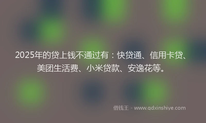 2025年的贷上钱不通过有：快贷通、信用卡贷、美团生活费、小米贷款、安逸花等。