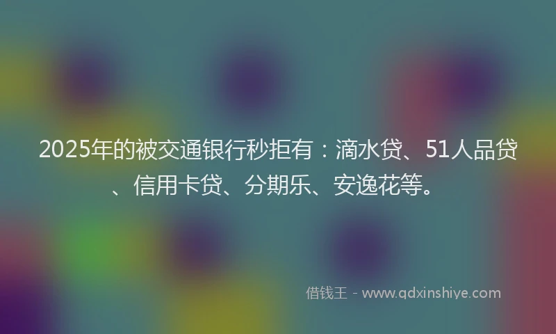 2025年的被交通银行秒拒有：滴水贷、51人品贷、信用卡贷、分期乐、安逸花等。