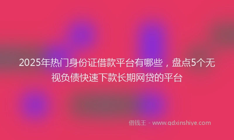 2025年热门身份证借款平台有哪些，盘点5个无视负债快速下款长期网贷的平台