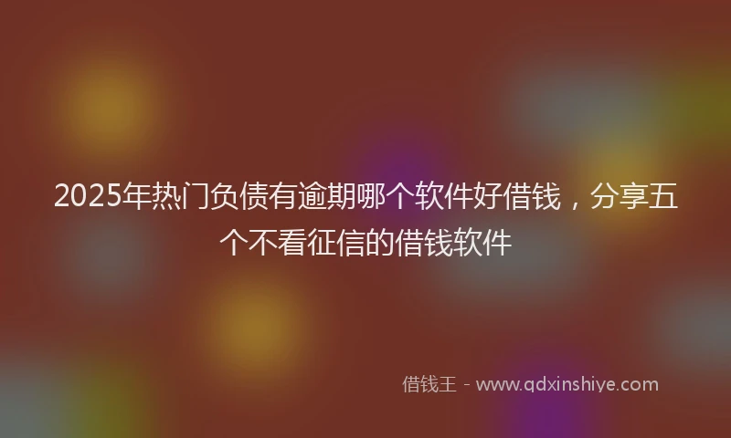 2025年热门负债有逾期哪个软件好借钱，分享五个不看征信的借钱软件