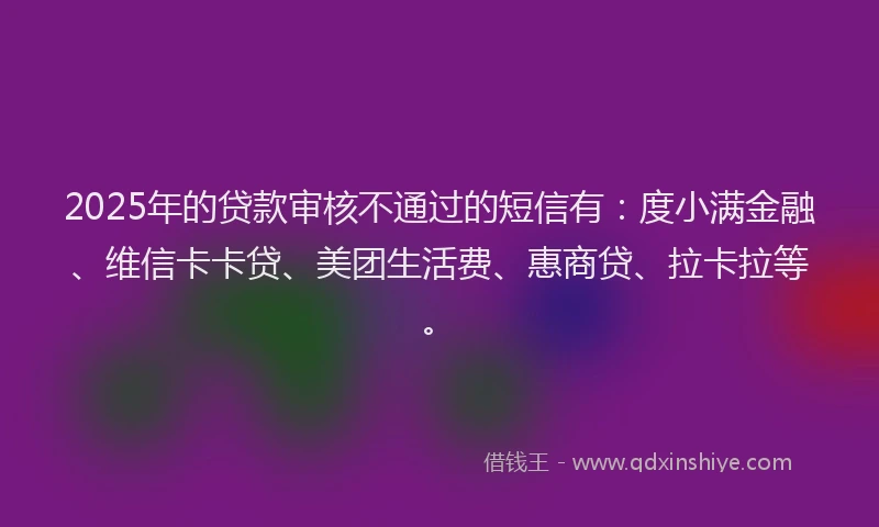 2025年的贷款审核不通过的短信有：度小满金融、维信卡卡贷、美团生活费、惠商贷、拉卡拉等。