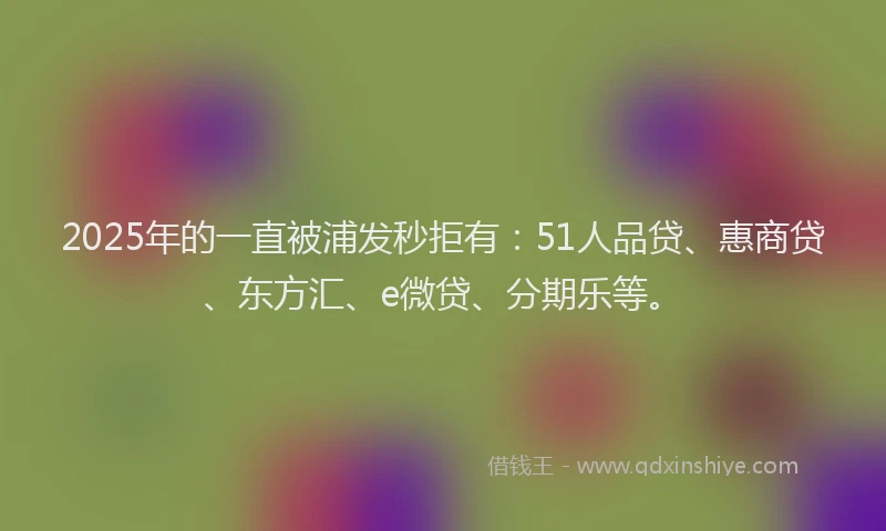 2025年的一直被浦发秒拒有：51人品贷、惠商贷、东方汇、e微贷、分期乐等。