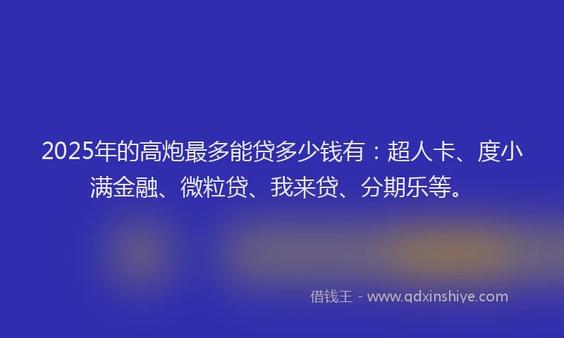 2025年的高炮最多能贷多少钱有：超人卡、度小满金融、微粒贷、我来贷、分期乐等。