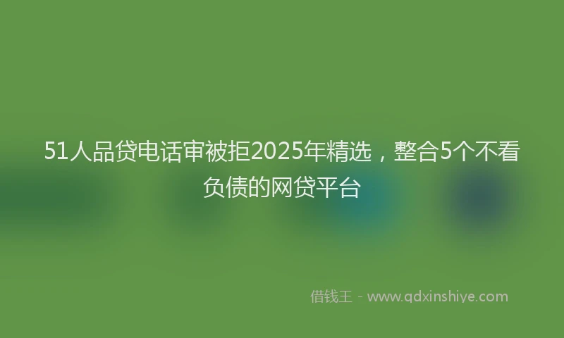 51人品贷电话审被拒2025年精选，整合5个不看负债的网贷平台