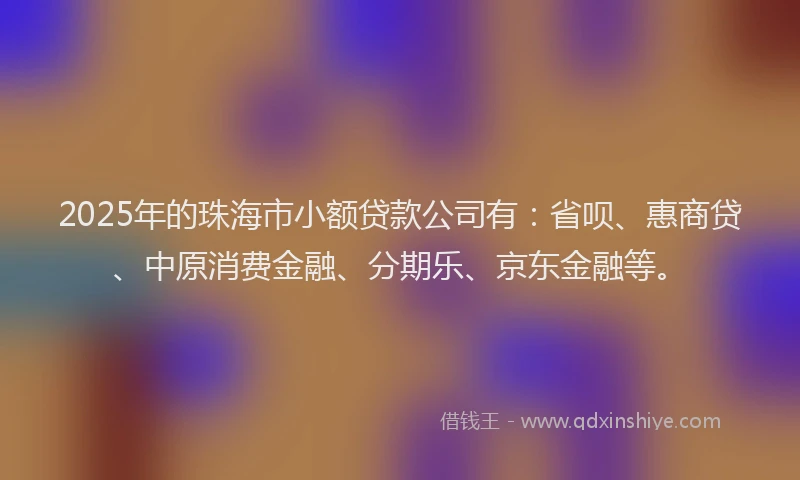 2025年的珠海市小额贷款公司有：省呗、惠商贷、中原消费金融、分期乐、京东金融等。